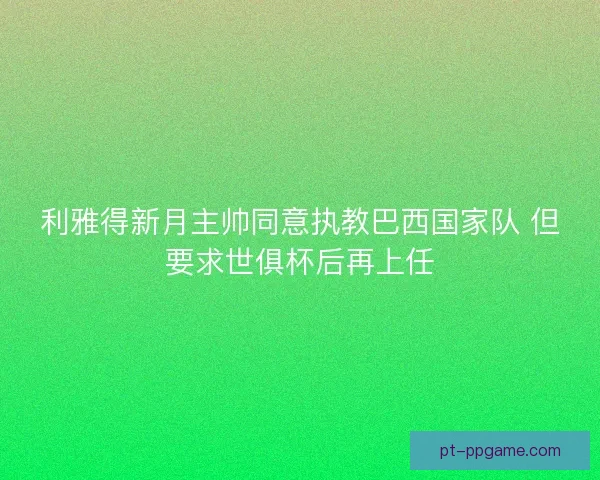 利雅得新月主帅同意执教巴西国家队 但要求世俱杯后再上任